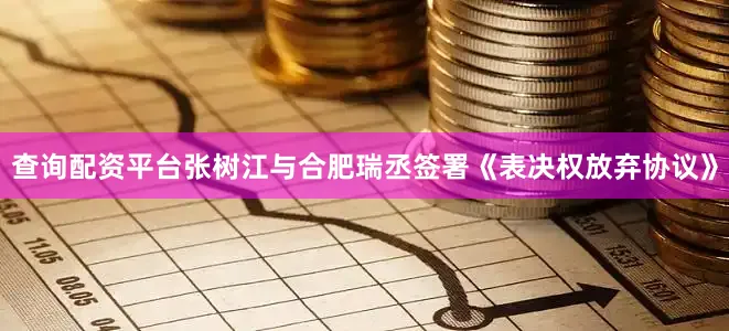 查询配资平台张树江与合肥瑞丞签署《表决权放弃协议》