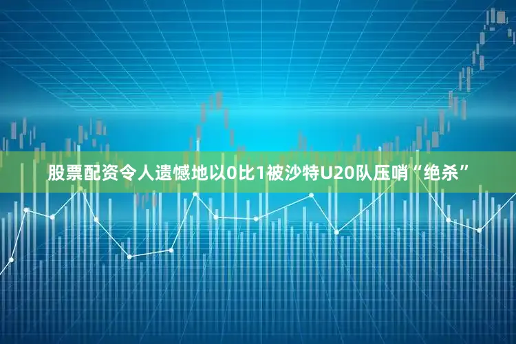 股票配资令人遗憾地以0比1被沙特U20队压哨“绝杀”