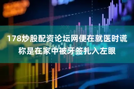 178炒股配资论坛网便在就医时谎称是在家中被牙签扎入左眼