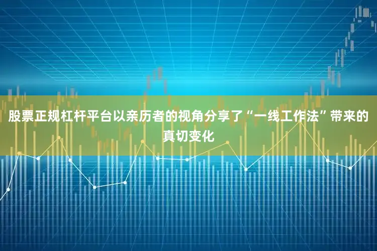 股票正规杠杆平台以亲历者的视角分享了“一线工作法”带来的真切变化