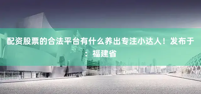 配资股票的合法平台有什么养出专注小达人！发布于：福建省