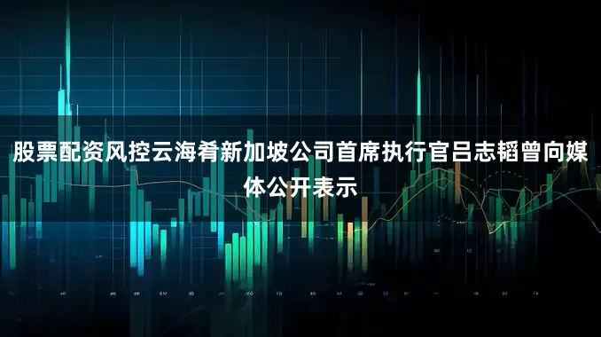 股票配资风控云海肴新加坡公司首席执行官吕志韬曾向媒体公开表示