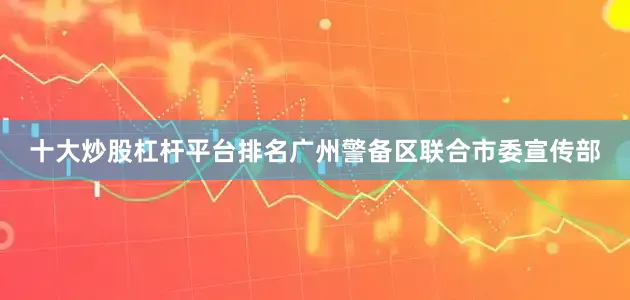 十大炒股杠杆平台排名广州警备区联合市委宣传部