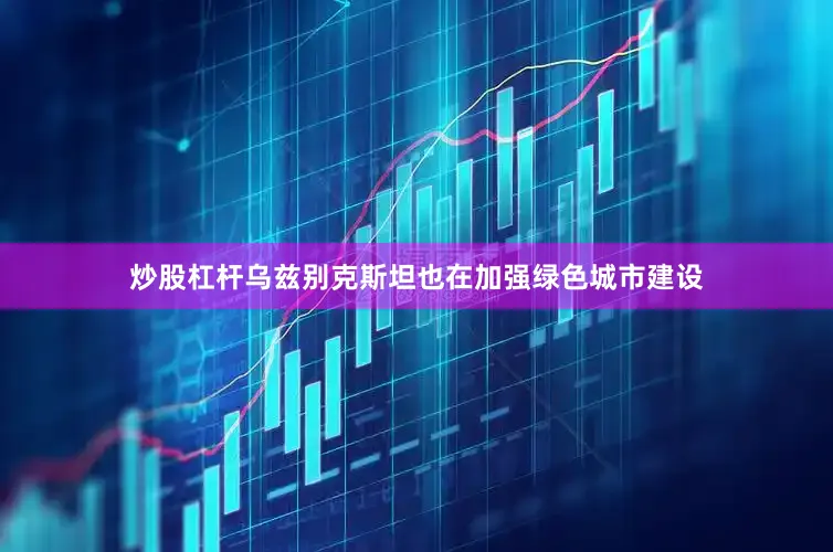 炒股杠杆乌兹别克斯坦也在加强绿色城市建设