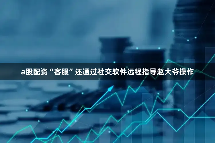 a股配资“客服”还通过社交软件远程指导赵大爷操作