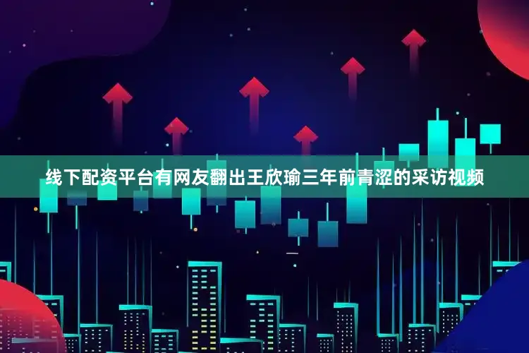 线下配资平台有网友翻出王欣瑜三年前青涩的采访视频