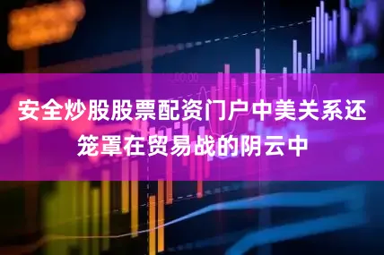 安全炒股股票配资门户中美关系还笼罩在贸易战的阴云中