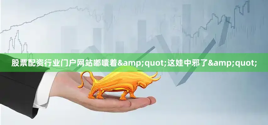 股票配资行业门户网站嘟囔着&quot;这娃中邪了&quot;