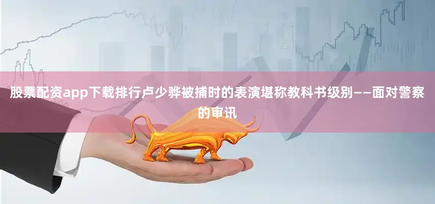 股票配资app下载排行卢少骅被捕时的表演堪称教科书级别——面对警察的审讯