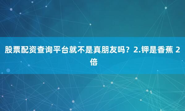 股票配资查询平台就不是真朋友吗？2.钾是香蕉 2 倍