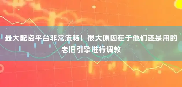 最大配资平台非常流畅！很大原因在于他们还是用的老旧引擎进行调教